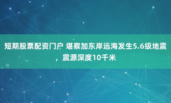 短期股票配资门户 堪察加东岸远海发生5.6级地震，震源深度10千米