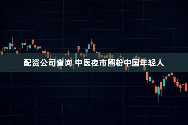 配资公司查询 中医夜市圈粉中国年轻人