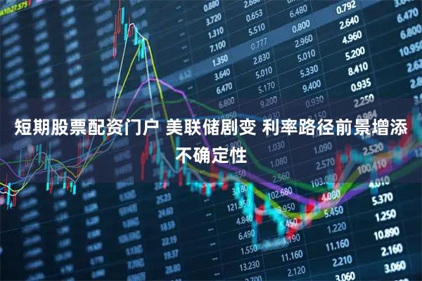短期股票配资门户 美联储剧变 利率路径前景增添不确定性