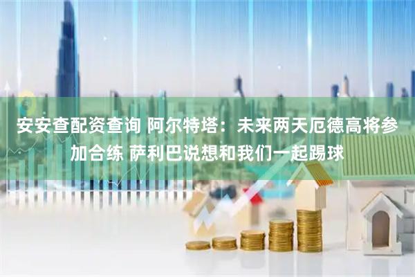 安安查配资查询 阿尔特塔：未来两天厄德高将参加合练 萨利巴说想和我们一起踢球