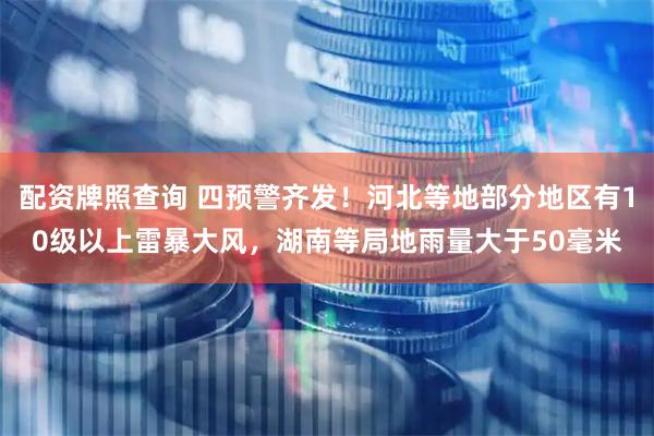 配资牌照查询 四预警齐发！河北等地部分地区有10级以上雷暴大风，湖南等局地雨量大于50毫米