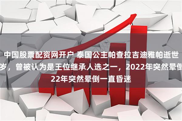 中国股票配资网开户 泰国公主帕查拉吉迪雅帕逝世，享年47岁，曾被认为是王位继承人选之一，2022年突然晕倒一直昏迷