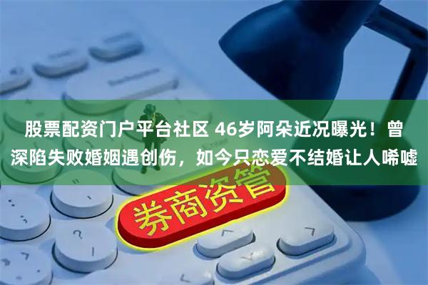 股票配资门户平台社区 46岁阿朵近况曝光！曾深陷失败婚姻遇创伤，如今只恋爱不结婚让人唏嘘