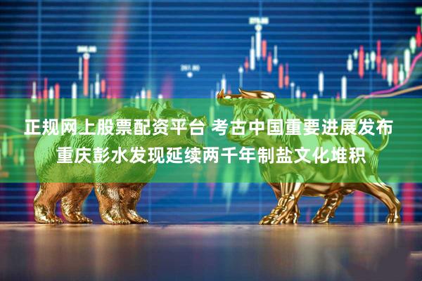 正规网上股票配资平台 考古中国重要进展发布 重庆彭水发现延续两千年制盐文化堆积